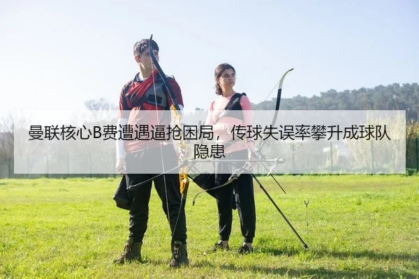 曼联核心B费遭遇逼抢困局，传球失误率攀升成球队隐患（yaxin）